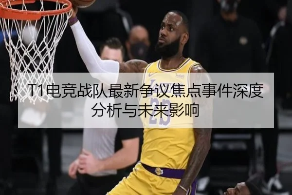T1电竞战队最新争议焦点事件深度分析与未来影响